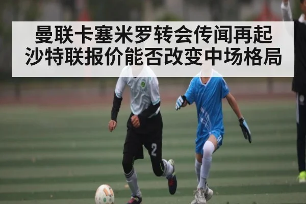 曼联卡塞米罗转会传闻再起 沙特联报价能否改变中场格局