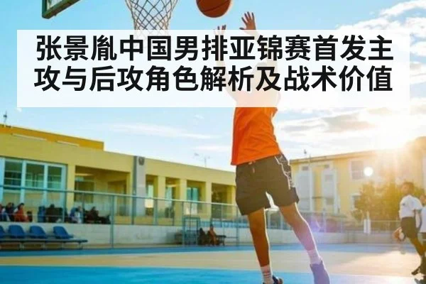 张景胤中国男排亚锦赛首发主攻与后攻角色解析及战术价值