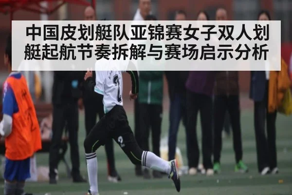 中国皮划艇队亚锦赛女子双人划艇起航节奏拆解与赛场启示分析